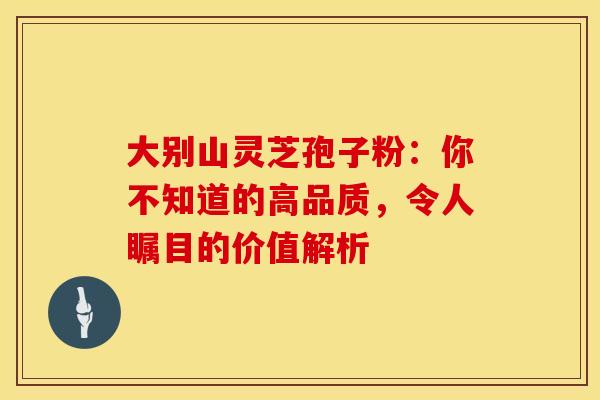 大别山灵芝孢子粉：你不知道的高品质，令人瞩目的价值解析