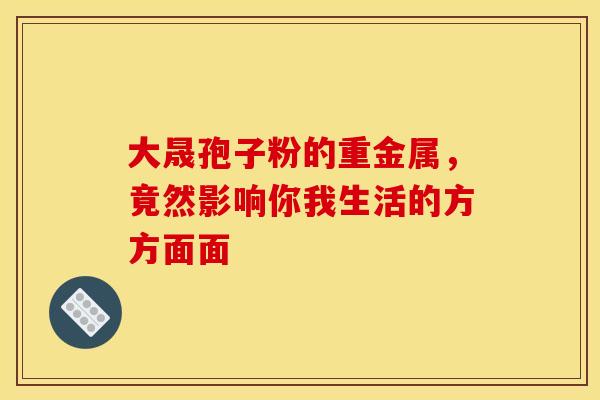 大晟孢子粉的重金属，竟然影响你我生活的方方面面
