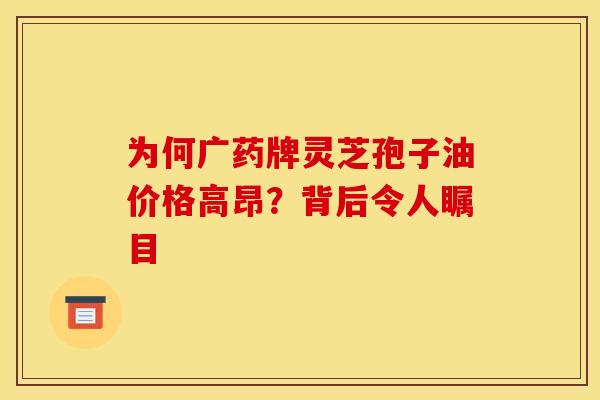 为何广药牌灵芝孢子油价格高昂？背后令人瞩目