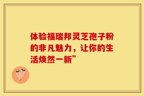 体验福瑞邦灵芝孢子粉的非凡魅力，让你的生活焕然一新”
