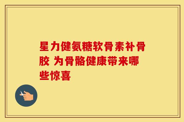 星力健氨糖软骨素补骨胶 为骨骼健康带来哪些惊喜