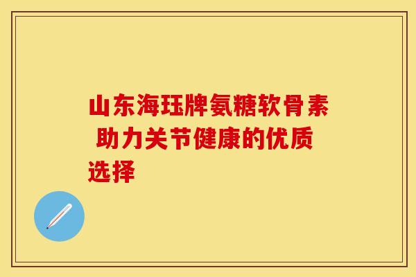 山东海珏牌氨糖软骨素 助力关节健康的优质选择
