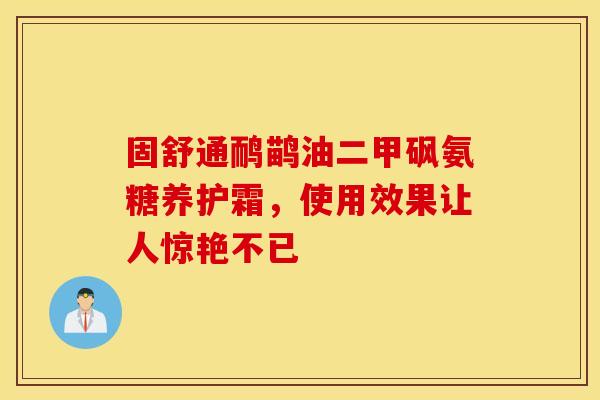 固舒通鸸鹋油二甲砜氨糖养护霜，使用效果让人惊艳不已