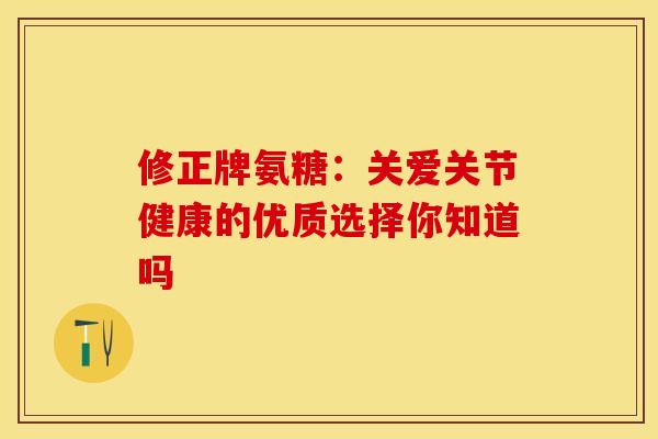 修正牌氨糖：关爱关节健康的优质选择你知道吗