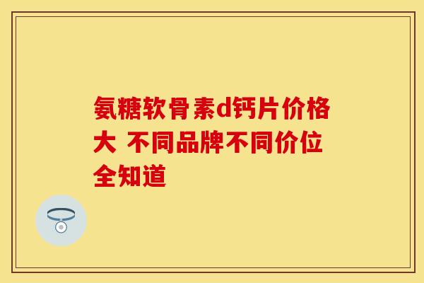 氨糖软骨素d钙片价格大 不同品牌不同价位全知道