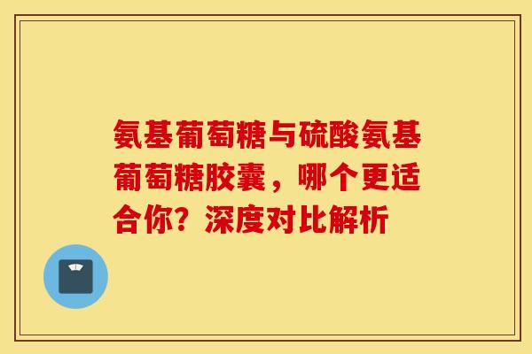 氨基葡萄糖与硫酸氨基葡萄糖胶囊，哪个更适合你？深度对比解析