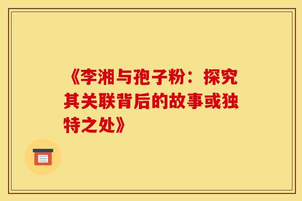 《李湘与孢子粉：探究其关联背后的故事或独特之处》