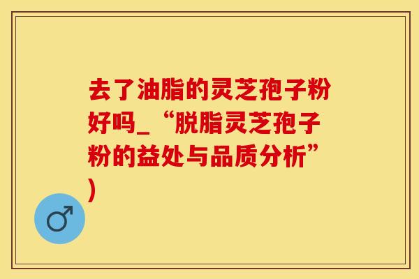 去了油脂的灵芝孢子粉好吗_“脱脂灵芝孢子粉的益处与品质分析”)