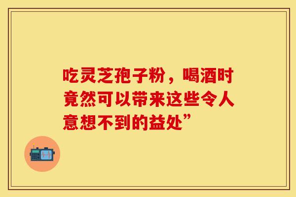 吃灵芝孢子粉,喝酒时竟然可以带来这些令人意想不到的益处” 吃灵芝孢子粉,喝酒时竟然可以带来这些令人意想不到的益处”