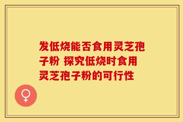 发低烧能否食用灵芝孢子粉 探究低烧时食用灵芝孢子粉的可行性