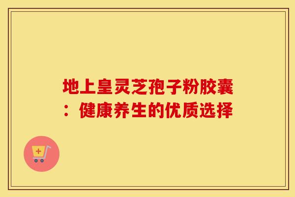 地上皇灵芝孢子粉胶囊：健康养生的优质选择
