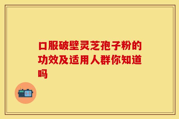 口服破壁灵芝孢子粉的功效及适用人群你知道吗