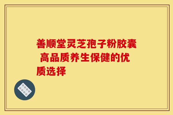 善顺堂灵芝孢子粉胶囊 高品质养生保健的优质选择