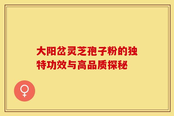 大阳岔灵芝孢子粉的独特功效与高品质探秘