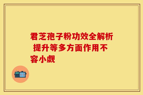 君芝孢子粉功效全解析 提升等多方面作用不容小觑