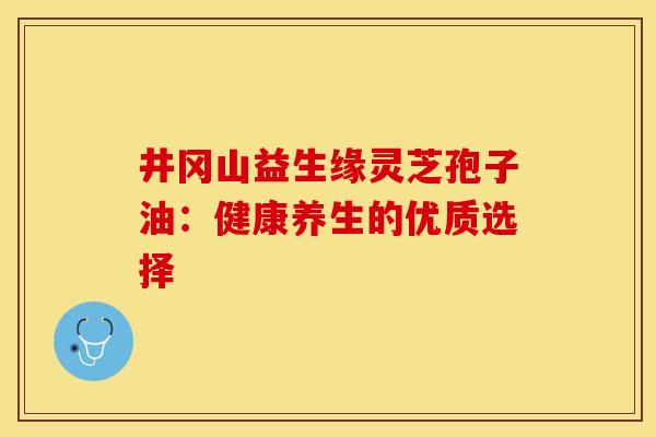 井冈山益生缘灵芝孢子油:健康养生的优质选择 井冈山益生缘灵芝孢子油:健康养生的优质选择