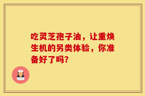 吃灵芝孢子油，让重焕生机的另类体验，你准备好了吗？