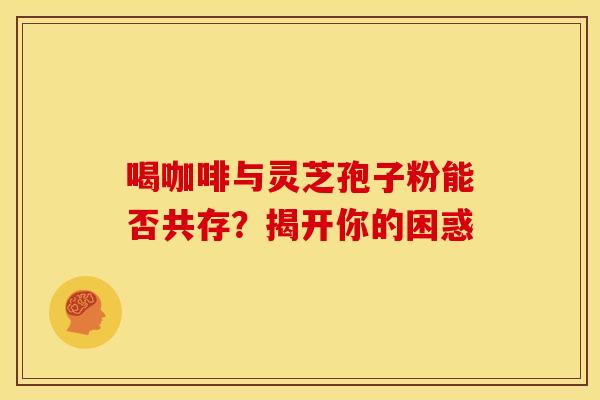 喝咖啡与灵芝孢子粉能否共存？揭开你的困惑