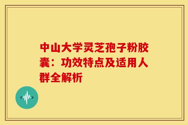 中山大学灵芝孢子粉胶囊：功效特点及适用人群全解析