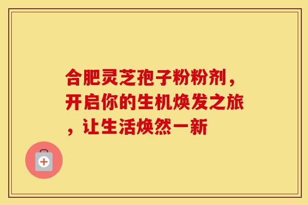 合肥灵芝孢子粉粉剂，开启你的生机焕发之旅，让生活焕然一新