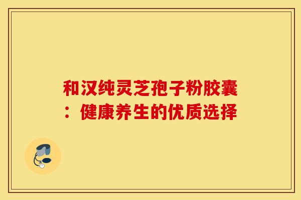 和汉纯灵芝孢子粉胶囊：健康养生的优质选择