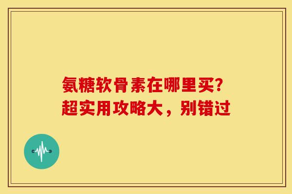 氨糖软骨素在哪里买？超实用攻略大，别错过
