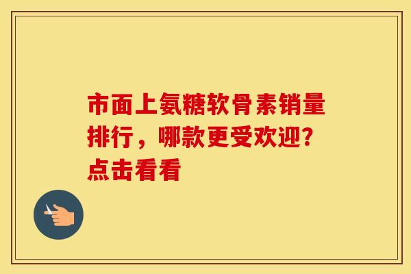 市面上氨糖软骨素销量排行，哪款更受欢迎？点击看看
