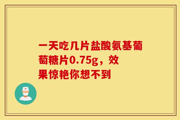 一天吃几片盐酸氨基葡萄糖片0.75g,效果惊艳你想不到 一天吃几片盐酸氨基葡萄糖片0.75g,效果惊艳你想不到