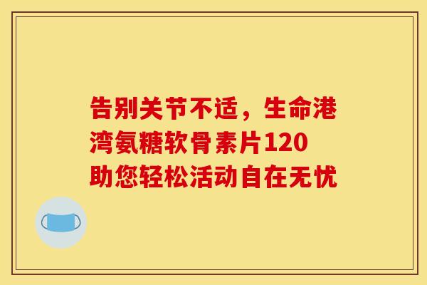 告别关节不适，生命港湾氨糖软骨素片120助您轻松活动自在无忧