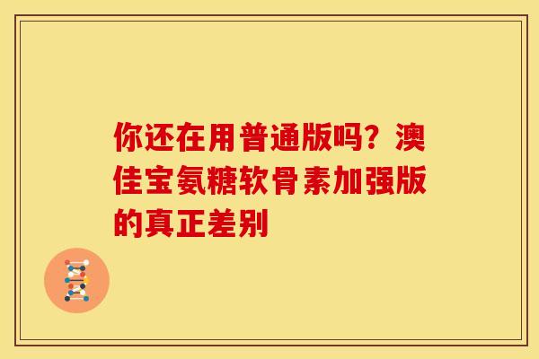 你还在用普通版吗？澳佳宝氨糖软骨素加强版的真正差别