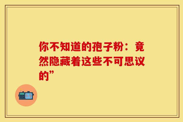 你不知道的孢子粉:竟然隐藏着这些不可思议的” 你不知道的孢子粉:竟然隐藏着这些不可思议的”