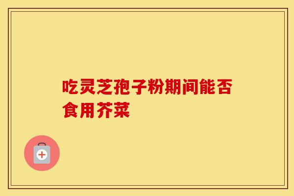 吃灵芝孢子粉期间能否食用芥菜