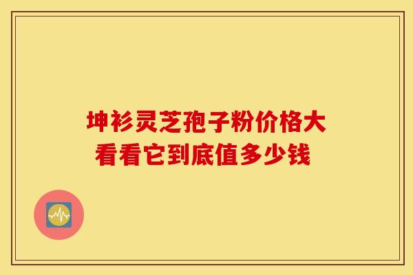 坤衫灵芝孢子粉价格大 看看它到底值多少钱
