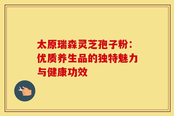 太原瑞森灵芝孢子粉:优质养生品的独特魅力与健康功效 太原瑞森灵芝孢子粉:优质养生品的独特魅力与健康功效