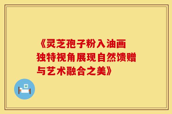 《灵芝孢子粉入油画 独特视角展现自然馈赠与艺术融合之美》