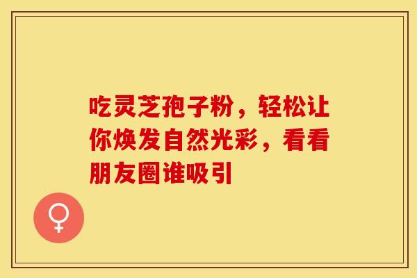 吃灵芝孢子粉，轻松让你焕发自然光彩，看看朋友圈谁吸引