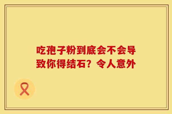 吃孢子粉到底会不会导致你得结石？令人意外