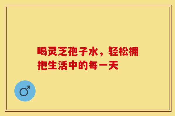 喝灵芝孢子水，轻松拥抱生活中的每一天