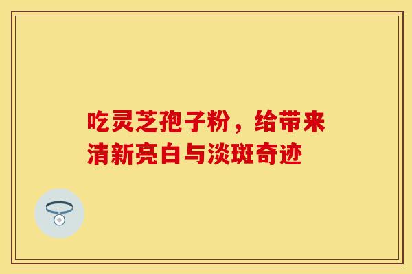 吃灵芝孢子粉，给带来清新亮白与淡斑奇迹