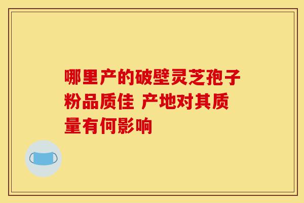 哪里产的破壁灵芝孢子粉品质佳 产地对其质量有何影响