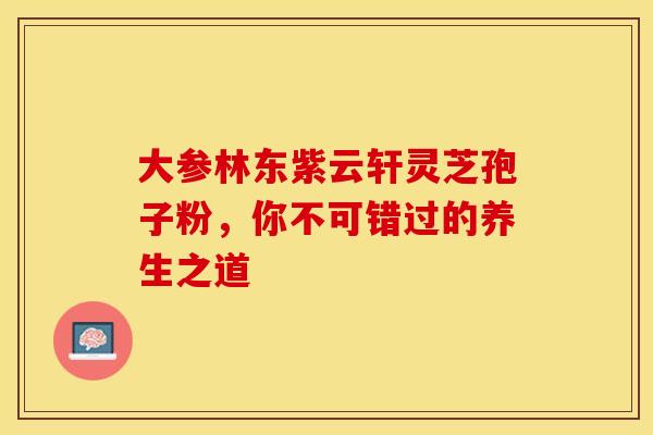 大参林东紫云轩灵芝孢子粉，你不可错过的养生之道