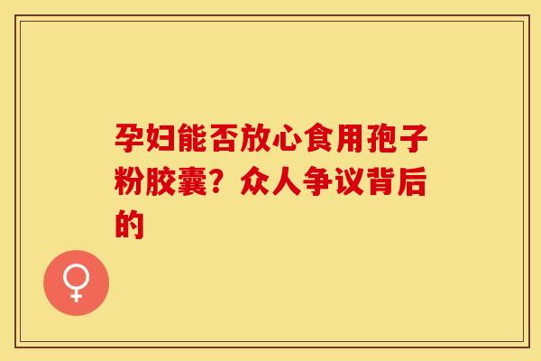 孕妇能否放心食用孢子粉胶囊？众人争议背后的