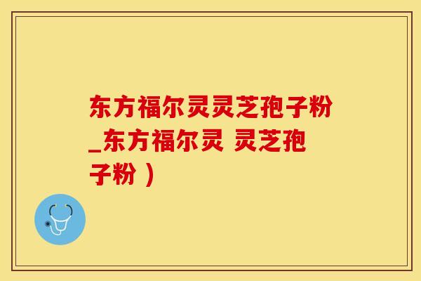 东方福尔灵灵芝孢子粉_东方福尔灵 灵芝孢子粉 )