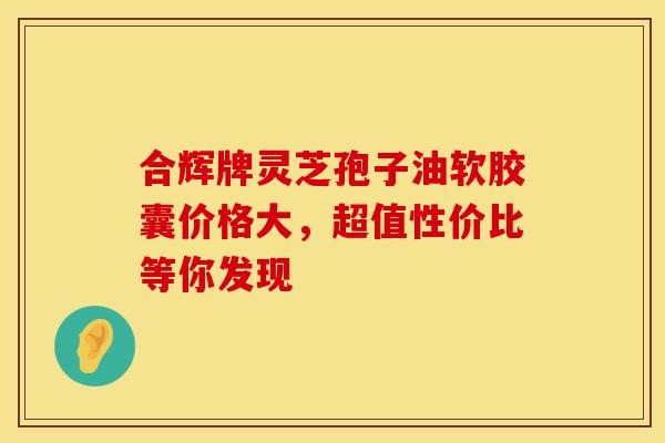 合辉牌灵芝孢子油软胶囊价格大，超值性价比等你发现