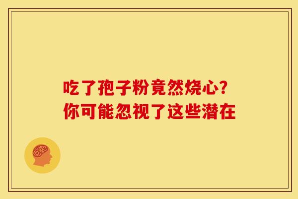 吃了孢子粉竟然烧心？你可能忽视了这些潜在