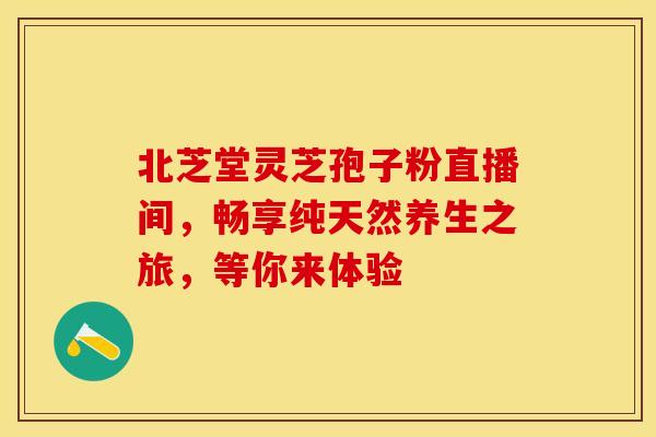 北芝堂灵芝孢子粉直播间，畅享纯天然养生之旅，等你来体验