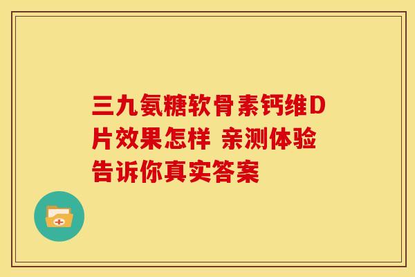 三九氨糖软骨素钙维D片效果怎样 亲测体验告诉你真实答案 三九氨糖软骨素钙维D片效果怎样 亲测体验告诉你真实答案