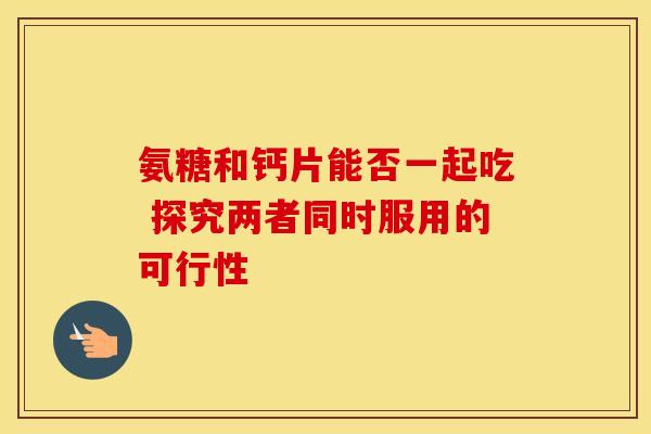 氨糖和钙片能否一起吃 探究两者同时服用的可行性