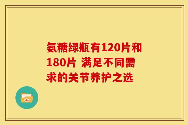 氨糖绿瓶有120片和180片 满足不同需求的关节养护之选 氨糖绿瓶有120片和180片 满足不同需求的关节养护之选
