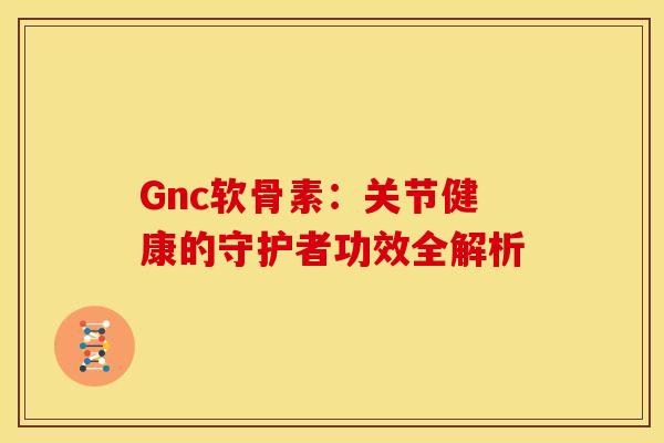 Gnc软骨素:关节健康的守护者功效全解析 Gnc软骨素:关节健康的守护者功效全解析